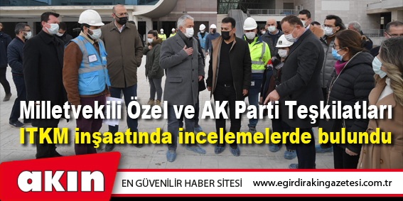 Milletvekili Özel ve AK Parti Teşkilatları ITKM inşaatında incelemelerde bulundu