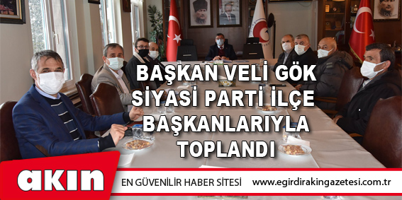 Başkan Veli Gök Siyasi Parti İlçe Başkanlarıyla Toplandı