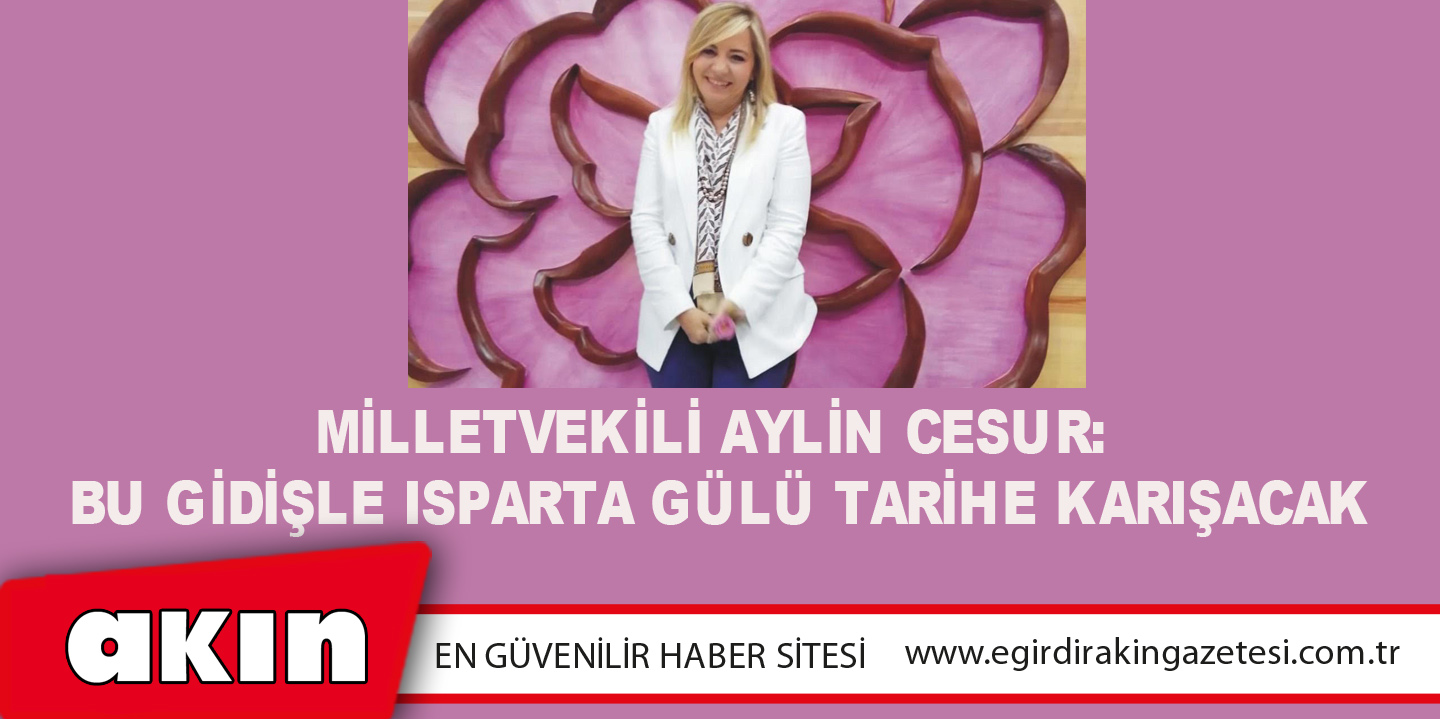 eğirdir haber,akın gazetesi,egirdir haberler,son dakika,Milletvekili Aylin Cesur: “Bu Gidişle Isparta Gülü Tarihe Karışacak”