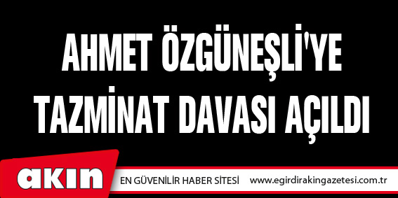 AHMET ÖZGÜNEŞLİ'YE TAZMİNAT DAVASI AÇILDI