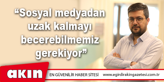 “Sosyal medyadan uzak kalmayı becerebilmemiz gerekiyor”