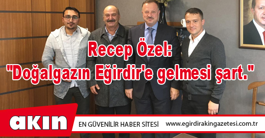 eğirdir haber,akın gazetesi,egirdir haberler,son dakika,Recep Özel: "Doğalgazın Eğirdir'e gelmesi şart."