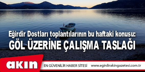 Eğirdir Dostları toplantılarının bu haftaki konusu: GÖL ÜZERİNE ÇALIŞMA TASLAĞI