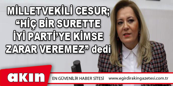 Milletvekili Cesur; “Hiç Bir Surette İYİ Parti’ye Kimse Zarar Veremez” Dedi