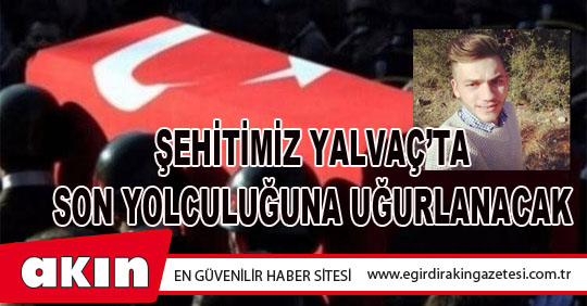 ŞEHİTİMİZ YALVAÇ’TA SON YOLCULUĞUNA UĞURLANACAK