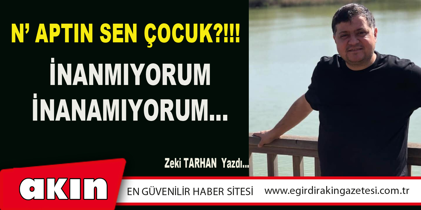 eğirdir haber,akın gazetesi,egirdir haberler,son dakika,N’ APTIN SEN ÇOCUK?!!! İNANMIYORUM / İNANAMIYORUM…