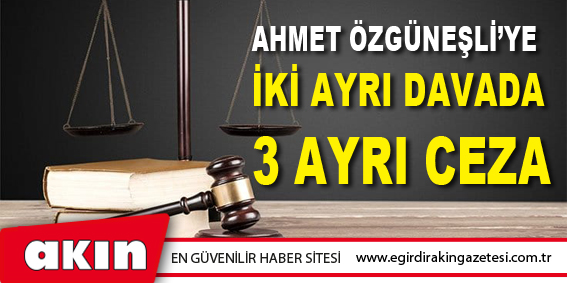 AHMET ÖZGÜNEŞLİ'YE İKİ AYRI DAVADA 3 AYRI CEZA