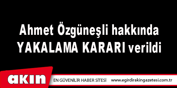 Ahmet Özgüneşli hakkında  YAKALAMA KARARI verildi