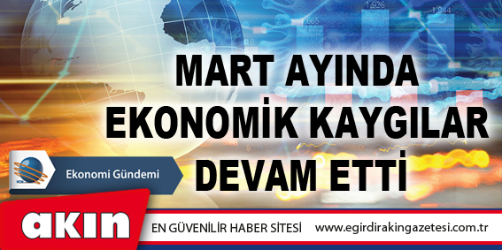 eğirdir haber,akın gazetesi,egirdir haberler,son dakika,Mart Ayında Ekonomik Kaygılar Devam Etti